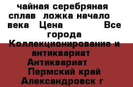 чайная серебряная (сплав) ложка начало 20 века › Цена ­ 50 000 - Все города Коллекционирование и антиквариат » Антиквариат   . Пермский край,Александровск г.